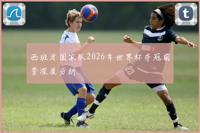 西班牙国家队2026年世界杯夺冠前景深度分析
