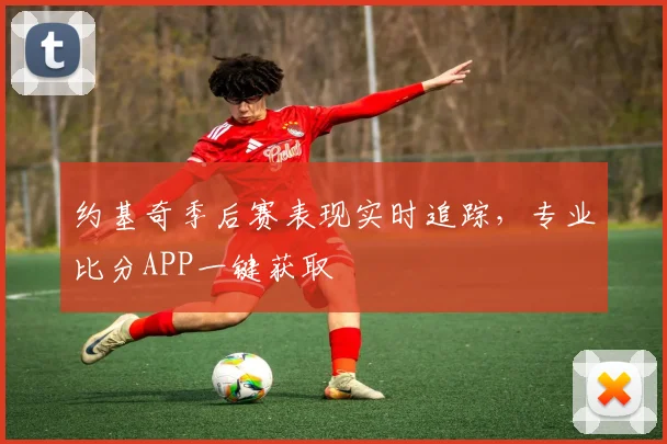 约基奇季后赛表现实时追踪,专业比分APP一键获取