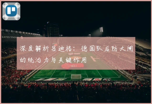 深度解析吕迪格：德国队后防大闸的统治力与关键作用