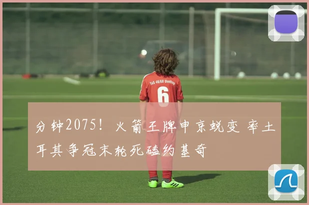 分钟2075!火箭王牌申京蜕变 率土耳其争冠末轮死磕约基奇