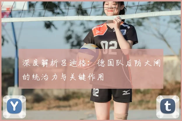 深度解析吕迪格:德国队后防大闸的统治力与关键作用