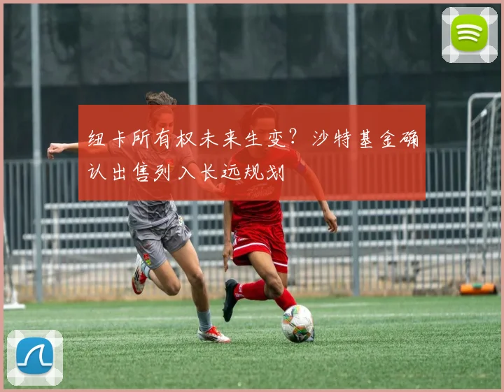 纽卡所有权未来生变?沙特基金确认出售列入长远规划