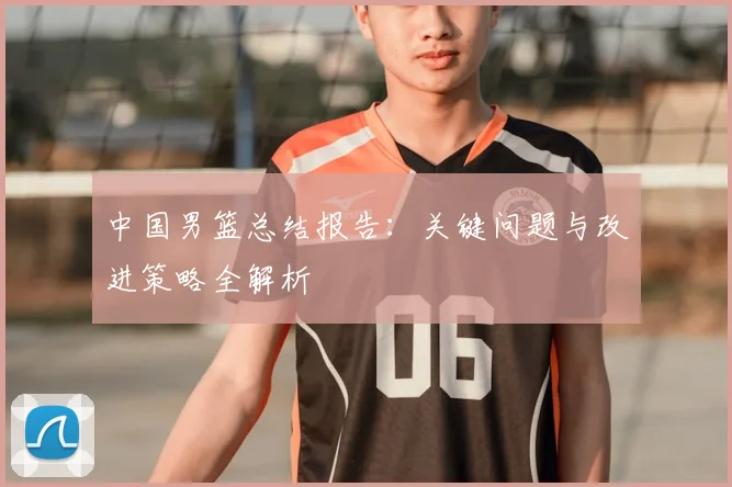 中国男篮总结报告:关键问题与改进策略全解析