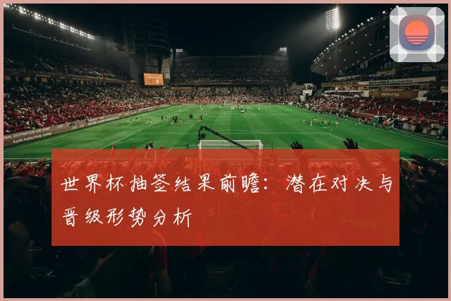 世界杯抽签结果前瞻:潜在对决与晋级形势分析