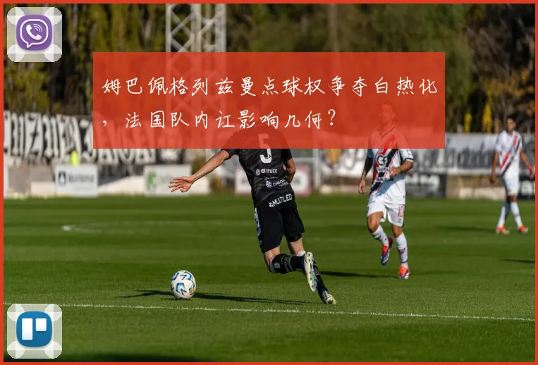 姆巴佩格列兹曼点球权争夺白热化,法国队内讧影响几何?