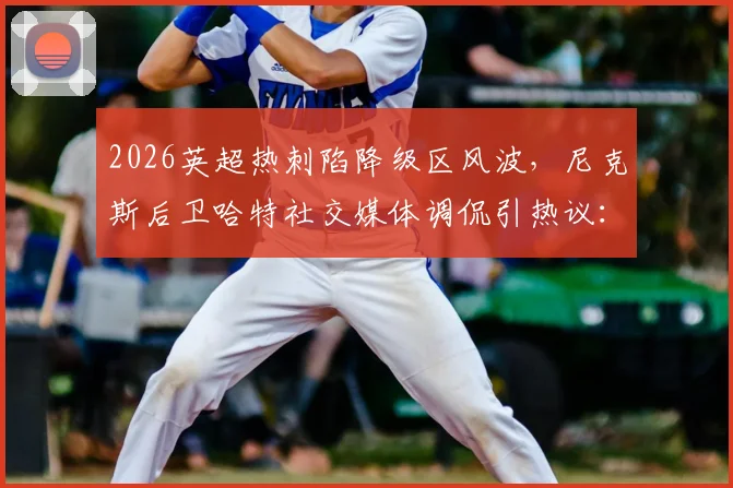 2026英超热刺陷降级区风波，尼克斯后卫哈特社交媒体调侃引热议：跨界体育梗如何炼成？