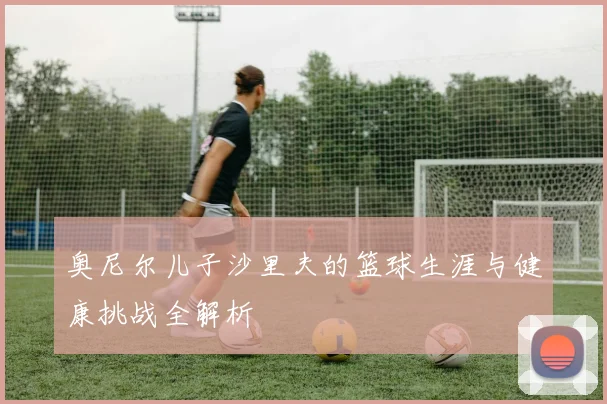 奥尼尔儿子沙里夫的篮球生涯与健康挑战全解析