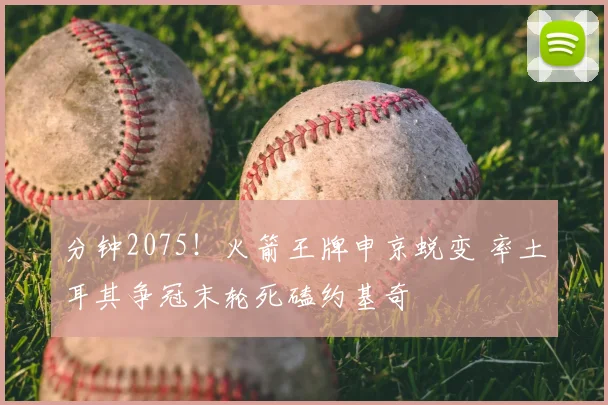 分钟2075！火箭王牌申京蜕变 率土耳其争冠末轮死磕约基奇