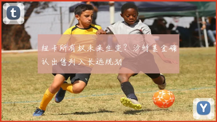 纽卡所有权未来生变？沙特基金确认出售列入长远规划