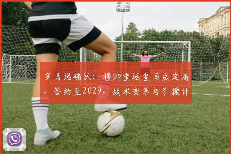 罗马诺确认:穆帅重返皇马成定局,签约至2029,战术变革与引援计划前瞻