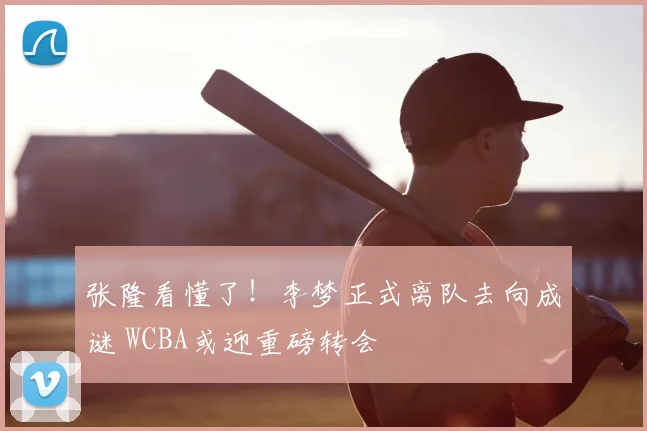 张隆看懂了!李梦正式离队去向成谜 WCBA或迎重磅转会