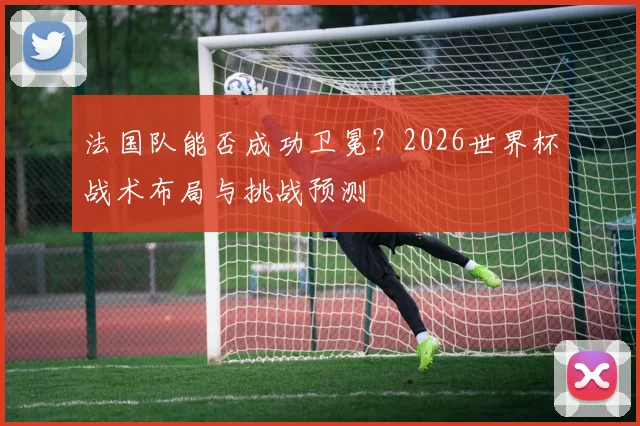 法国队能否成功卫冕？2026世界杯战术布局与挑战预测