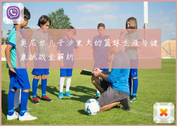 奥尼尔儿子沙里夫的篮球生涯与健康挑战全解析
