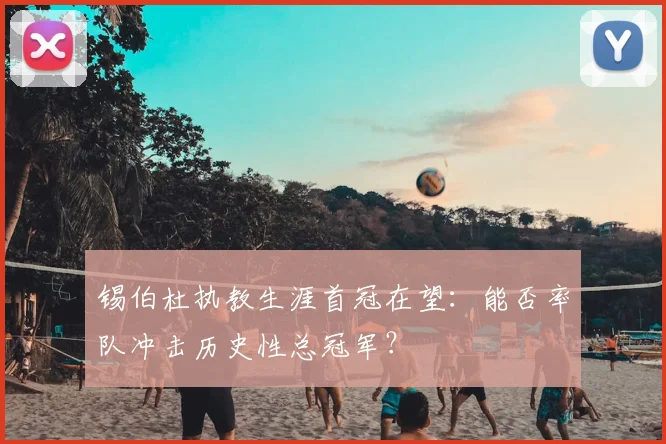 锡伯杜执教生涯首冠在望：能否率队冲击历史性总冠军？