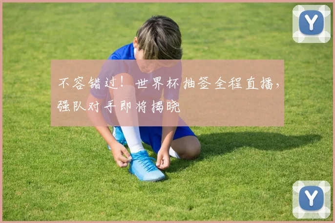 不容错过！世界杯抽签全程直播，强队对手即将揭晓