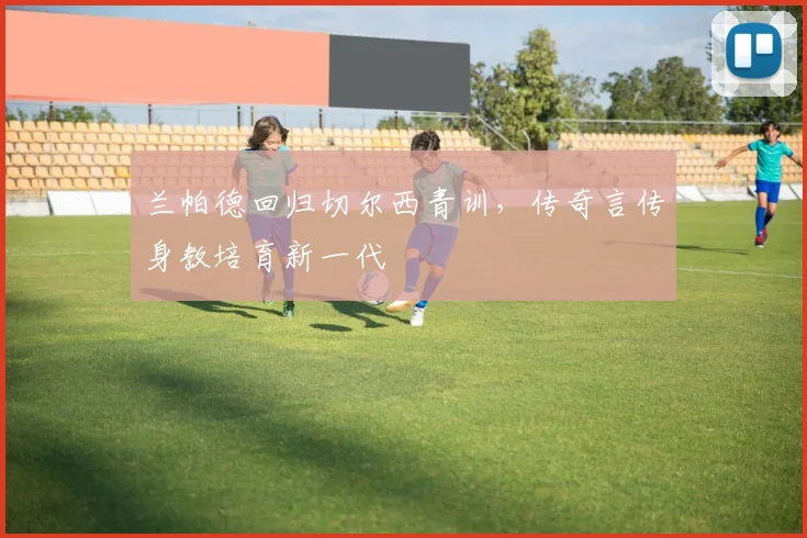 兰帕德回归切尔西青训,传奇言传身教培育新一代